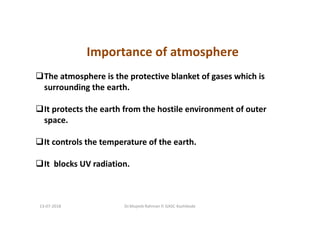 Importance of atmosphere
The atmosphere is the protective blanket of gases which is
surrounding the earth.
It protects the earth from the hostile environment of outer
space.
It controls the temperature of the earth.
It blocks UV radiation.
Dr.Mujeeb Rahman P, GASC-Kozhikode13-07-2018
 
