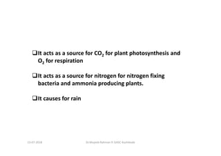 It acts as a source for CO2 for plant photosynthesis and
O2 for respiration
It acts as a source for nitrogen for nitrogen fixing
bacteria and ammonia producing plants.
It causes for rain
Dr.Mujeeb Rahman P, GASC-Kozhikode13-07-2018
 