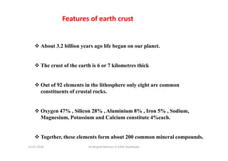 About 3.2 billion years ago life began on our planet.
The crust of the earth is 6 or 7 kilometres thick
Out of 92 elements in the lithosphere only eight are common
constituents of crustal rocks.
Oxygen 47% , Silicon 28% , Aluminium 8% , Iron 5% , Sodium,
Magnesium, Potassium and Calcium constitute 4%each.
Together, these elements form about 200 common mineral compounds.
Features of earth crust
Dr.Mujeeb Rahman P, GASC-Kozhikode13-07-2018
 