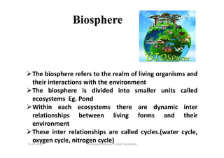 Biosphere
The biosphere refers to the realm of living organisms and
their interactions with the environment
The biosphere is divided into smaller units called
ecosystems Eg. Pond
Within each ecosystems there are dynamic inter
relationships between living forms and their
environment
These inter relationships are called cycles.(water cycle,
oxygen cycle, nitrogen cycle)Dr.Mujeeb Rahman P, GASC-Kozhikode13-07-2018
 