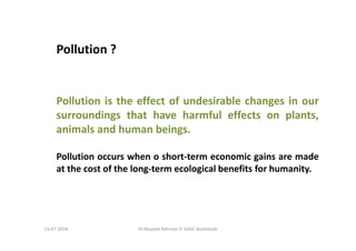 Pollution ?
Pollution is the effect of undesirable changes in our
surroundings that have harmful effects on plants,
animals and human beings.
Pollution occurs when o short-term economic gains are made
at the cost of the long-term ecological benefits for humanity.
Dr.Mujeeb Rahman P, GASC-Kozhikode13-07-2018
 