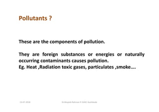 Pollutants ?
These are the components of pollution.
They are foreign substances or energies or naturally
occurring contaminants causes pollution.
Eg. Heat ,Radiation toxic gases, particulates ,smoke….
Dr.Mujeeb Rahman P, GASC-Kozhikode13-07-2018
 