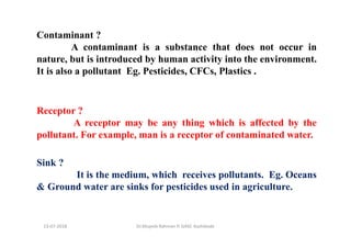 Contaminant ?
A contaminant is a substance that does not occur in
nature, but is introduced by human activity into the environment.
It is also a pollutant Eg. Pesticides, CFCs, Plastics .
Receptor ?
A receptor may be any thing which is affected by the
pollutant. For example, man is a receptor of contaminated water.
Sink ?
It is the medium, which receives pollutants. Eg. Oceans
& Ground water are sinks for pesticides used in agriculture.
Dr.Mujeeb Rahman P, GASC-Kozhikode13-07-2018
 