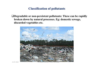 Degradable or non-persistent pollutants: These can be rapidly
broken down by natural processes. Eg: domestic sewage,
discarded vegetables etc.
Classification of pollutants
Dr.Mujeeb Rahman P, GASC-Kozhikode13-07-2018
 