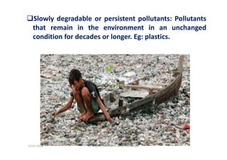 Slowly degradable or persistent pollutants: Pollutants
that remain in the environment in an unchanged
condition for decades or longer. Eg: plastics.
Dr.Mujeeb Rahman P, GASC-Kozhikode13-07-2018
 