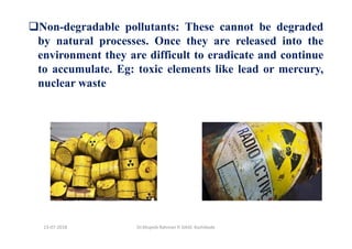 Non-degradable pollutants: These cannot be degraded
by natural processes. Once they are released into the
environment they are difficult to eradicate and continue
to accumulate. Eg: toxic elements like lead or mercury,
nuclear waste
Dr.Mujeeb Rahman P, GASC-Kozhikode13-07-2018
 