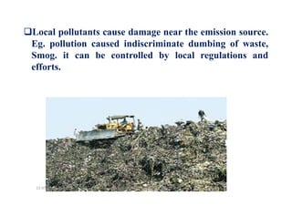 Local pollutants cause damage near the emission source.
Eg. pollution caused indiscriminate dumbing of waste,
Smog. it can be controlled by local regulations and
efforts.
Dr.Mujeeb Rahman P, GASC-Kozhikode13-07-2018
 