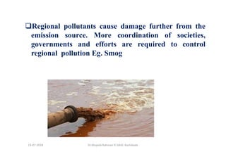 Regional pollutants cause damage further from the
emission source. More coordination of societies,
governments and efforts are required to control
regional pollution Eg. Smog
Dr.Mujeeb Rahman P, GASC-Kozhikode13-07-2018
 