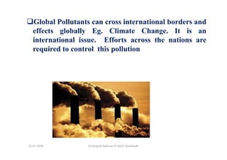 Global Pollutants can cross international borders and
effects globally Eg. Climate Change. It is an
international issue. Efforts across the nations are
required to control this pollution
Dr.Mujeeb Rahman P, GASC-Kozhikode13-07-2018
 