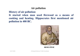 Air pollution
History of air pollution:
It started when man used firewood as a means of
cooking and heating. Hippocrates first mentioned air
pollution in 400 BC.
460 BC-370 BC
Dr.Mujeeb Rahman P, GASC-Kozhikode13-07-2018
 