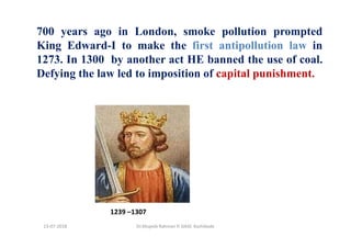 700 years ago in London, smoke pollution prompted
King Edward-I to make the first antipollution law in
1273. In 1300 by another act HE banned the use of coal.
Defying the law led to imposition of capital punishment.
1239 –1307
Dr.Mujeeb Rahman P, GASC-Kozhikode13-07-2018
 