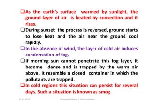 As the earth’s surface warmed by sunlight, the
ground layer of air is heated by convection and it
rises.
During sunset the process is reversed, ground starts
to lose heat and the air near the ground cool
rapidly.
In the absence of wind, the layer of cold air induces
condensation of fog.
If morning sun cannot penetrate this fog layer, it
become dense and is trapped by the warm air
above. It resemble a closed container in which the
pollutants are trapped.
In cold regions this situation can persist for several
days. Such a situation is known as smog
Dr.Mujeeb Rahman P, GASC-Kozhikode13-07-2018
 
