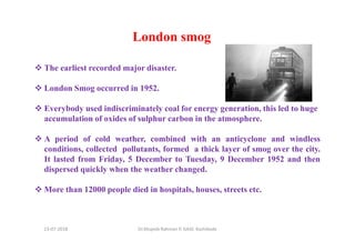 London smog
The earliest recorded major disaster.
London Smog occurred in 1952.
Everybody used indiscriminately coal for energy generation, this led to huge
accumulation of oxides of sulphur carbon in the atmosphere.
A period of cold weather, combined with an anticyclone and windless
conditions, collected pollutants, formed a thick layer of smog over the city.
It lasted from Friday, 5 December to Tuesday, 9 December 1952 and then
dispersed quickly when the weather changed.
More than 12000 people died in hospitals, houses, streets etc.
Dr.Mujeeb Rahman P, GASC-Kozhikode13-07-2018
 