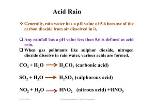 Acid Rain
Generally, rain water has a pH value of 5.6 because of the
carbon dioxide from air dissolved in it.
Any rainfall has a pH value less than 5.6 is defined as acid
rain.
When gas pollutants like sulphur dioxide, nitrogen
dioxide dissolve in rain water, various acids are formed.
CO2 + H2O H2CO3 (carbonic acid)
SO2 + H2O H2SO3 (sulphorous acid)
NO2 + H2O HNO2 (nitrous acid) +HNO3
Dr.Mujeeb Rahman P, GASC-Kozhikode13-07-2018
 