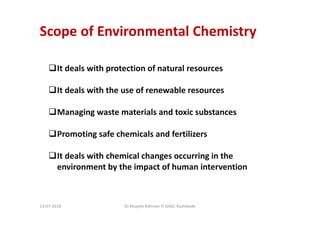 Scope of Environmental Chemistry
It deals with protection of natural resources
It deals with the use of renewable resources
Managing waste materials and toxic substances
Promoting safe chemicals and fertilizers
It deals with chemical changes occurring in the
environment by the impact of human intervention
Dr.Mujeeb Rahman P, GASC-Kozhikode13-07-2018
 