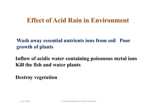 Wash away essential nutrients ions from soil Poor
growth of plants
Inflow of acidic water containing poisonous metal ions
Kill the fish and water plants
Destroy vegetation
Effect of Acid Rain in Environment
Dr.Mujeeb Rahman P, GASC-Kozhikode13-07-2018
 