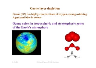 Ozone (O3) is a highly-reactive from of oxygen, strong oxidising
Agent and blue in colour
Ozone exists in tropospheric and stratospheric zones
of the Earth’s atmosphere
Ozone layer depletion
Dr.Mujeeb Rahman P, GASC-Kozhikode13-07-2018
 