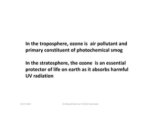 Dr.Mujeeb Rahman P, GASC-Kozhikode
In the troposphere, ozone is air pollutant and
primary constituent of photochemical smog
In the stratosphere, the ozone is an essential
protector of life on earth as it absorbs harmful
UV radiation
13-07-2018
 