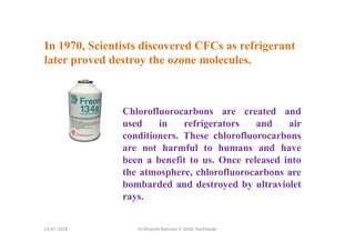 In 1970, Scientists discovered CFCs as refrigerant
later proved destroy the ozone molecules.
Dr.Mujeeb Rahman P, GASC-Kozhikode
Chlorofluorocarbons are created and
used in refrigerators and air
conditioners. These chlorofluorocarbons
are not harmful to humans and have
been a benefit to us. Once released into
the atmosphere, chlorofluorocarbons are
bombarded and destroyed by ultraviolet
rays.
13-07-2018
 