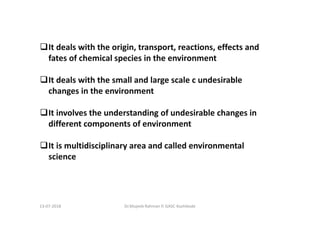 It deals with the origin, transport, reactions, effects and
fates of chemical species in the environment
It deals with the small and large scale c undesirable
changes in the environment
It involves the understanding of undesirable changes in
different components of environment
It is multidisciplinary area and called environmental
science
Dr.Mujeeb Rahman P, GASC-Kozhikode13-07-2018
 
