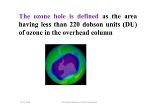 The ozone hole is defined as the area
having less than 220 dobson units (DU)
of ozone in the overhead column
Dr.Mujeeb Rahman P, GASC-Kozhikode13-07-2018
 