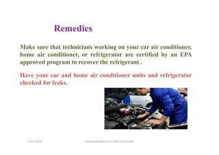 Make sure that technicians working on your car air conditioner,
home air conditioner, or refrigerator are certified by an EPA
approved program to recover the refrigerant .
Have your car and home air conditioner units and refrigerator
checked for leaks.
Dr.Mujeeb Rahman P, GASC-Kozhikode
Remedies
13-07-2018
 