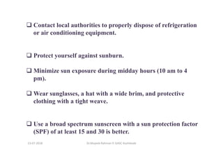 Contact local authorities to properly dispose of refrigeration
or air conditioning equipment.
Protect yourself against sunburn.
Minimize sun exposure during midday hours (10 am to 4
pm).
Wear sunglasses, a hat with a wide brim, and protective
clothing with a tight weave.
Use a broad spectrum sunscreen with a sun protection factor
(SPF) of at least 15 and 30 is better.
Dr.Mujeeb Rahman P, GASC-Kozhikode13-07-2018
 
