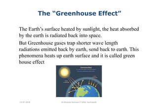 The “Greenhouse Effect”
The Earth’s surface heated by sunlight, the heat absorbed
by the earth is radiated back into space.
But Greenhouse gases trap shorter wave length
radiations emitted back by earth, send back to earth. This
phenomena heats up earth surface and it is called green
house effect
Dr.Mujeeb Rahman P, GASC-Kozhikode13-07-2018
 