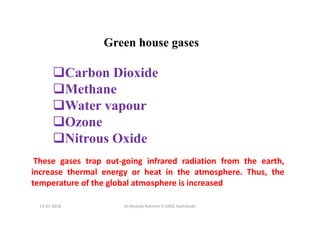 Green house gases
Carbon Dioxide
Methane
Water vapour
Ozone
Nitrous Oxide
These gases trap out-going infrared radiation from the earth,
increase thermal energy or heat in the atmosphere. Thus, the
temperature of the global atmosphere is increased
Dr.Mujeeb Rahman P, GASC-Kozhikode13-07-2018
 