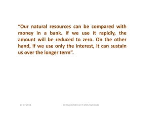 “Our natural resources can be compared with
money in a bank. If we use it rapidly, the
amount will be reduced to zero. On the other
hand, if we use only the interest, it can sustain
us over the longer term”.
Dr.Mujeeb Rahman P, GASC-Kozhikode13-07-2018
 
