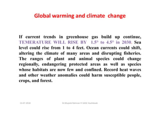 Global warming and climate change
If current trends in greenhouse gas build up continue,
TEMERATURE WILL RISE BY 1.5° to 4.5° in 2030. Sea
level could rise from 1 to 4 feet. Ocean currents could shift,
altering the climate of many areas and disrupting fisheries.
The ranges of plant and animal species could change
regionally, endangering protected areas as well as species
whose habitats are now few and confined. Record heat waves
and other weather anomalies could harm susceptible people,
crops, and forest.
Dr.Mujeeb Rahman P, GASC-Kozhikode13-07-2018
 