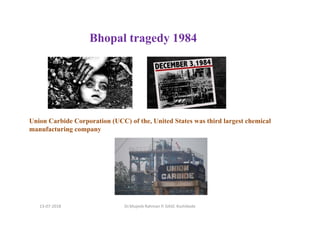 Bhopal tragedy 1984
Union Carbide Corporation (UCC) of the, United States was third largest chemical
manufacturing company
Dr.Mujeeb Rahman P, GASC-Kozhikode13-07-2018
 