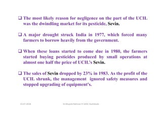 13-07-2018 Dr.Mujeeb Rahman P, GASC-Kozhikode
The most likely reason for negligence on the part of the UCIL
was the dwindling market for its pesticide, Sevin.
A major drought struck India in 1977, which forced many
farmers to borrow heavily from the government.
When these loans started to come due in 1980, the farmers
started buying pesticides produced by small operations at
almost one half the price of UCIL’s Sevin.
The sales of Sevin dropped by 23% in 1983. As the profit of the
UCIL shrunk, the management ignored safety measures and
stopped upgrading of equipment's.
 
