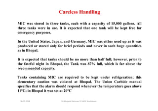 Careless Handling
MIC was stored in three tanks, each with a capacity of 15,000 gallons. All
three tanks were in use. It is expected that one tank will be kept free for
emergency purposes.
In the United States, Japan, and Germany, MIC was either used up as it was
produced or stored only for brief periods and never in such huge quantities
as in Bhopal.
It is expected that tanks should be no more than half full; however, prior to
the fateful night in Bhopal, the Tank was 87% full, which is far above the
recommended capacity.
Tanks containing MIC are required to be kept under refrigeration; this
elementary caution was violated at Bhopal. The Union Carbide manual
specifies that the alarm should respond whenever the temperature goes above
11°C; in Bhopal it was set at 20°C
Dr.Mujeeb Rahman P, GASC-Kozhikode13-07-2018
 