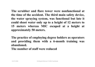 The scrubber and flare tower were nonfunctional at
the time of the accident. The third main safety device,
the water spraying system, was functional but late it
could shoot water only up to a height of 12 meters to
15 meters whereas MIC escaped at a height at
approximately 50 meters.
The practice of employing degree holders as operators
and providing them with a 6-month training was
abandoned.
The number of staff were reduced
Dr.Mujeeb Rahman P, GASC-Kozhikode13-07-2018
 