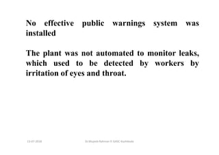 13-07-2018 Dr.Mujeeb Rahman P, GASC-Kozhikode
No effective public warnings system was
installed
The plant was not automated to monitor leaks,
which used to be detected by workers by
irritation of eyes and throat.
 