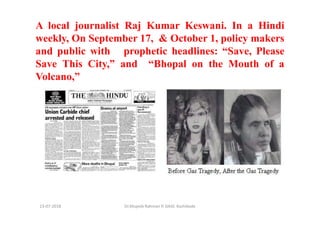 Dr.Mujeeb Rahman P, GASC-Kozhikode13-07-2018
A local journalist Raj Kumar Keswani. In a Hindi
weekly, On September 17, & October 1, policy makers
and public with prophetic headlines: “Save, Please
Save This City,” and “Bhopal on the Mouth of a
Volcano,”
 