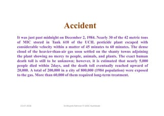 Accident
It was just past midnight on December 2, 1984. Nearly 30 of the 42 metric tons
of MIC stored in Tank 610 of the UCIL pesticide plant escaped with
considerable velocity within a matter of 45 minutes to 60 minutes. The dense
cloud of the heavier-than-air gas soon settled on the shanty towns adjoining
the plant showing no mercy to people, animals, and plants. The exact human
death toll is still to be unknown; however, it is estimated that nearly 5,000
people died within 2days, and the death toll eventually reached upward of
20,000. A total of 200,000 in a city of 800,000 (1984 population) were exposed
to the gas. More than 60,000 of them required long-term treatment.
Dr.Mujeeb Rahman P, GASC-Kozhikode13-07-2018
 