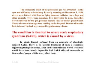 The immediate effect of the poisonous gas was irritation in the
eyes and difficulty in breathing. By early morning on December 3, 1984,
streets were littered with dead or dying humans, buffalos, cows, dogs and
other animals. Trees were denuded. It is interesting to note, houseflies
were unaffected by the gas, perhaps because they lay still at ground level.
Those who could manage were rushing to the hospital. Deaths within the
first 4 days of the leak were caused by pulmonary edema.
The condition is identical to severe acute respiratory
syndrome (SARS), which is caused by a virus.
In short, Bhopal suffered from an epidemic of chemically
induced SARS. There is no specific treatment of such a condition;
supporting therapy is needed. Even in the industrialized world, treatment
would have been nearly impossible had SARS affected thousands on
thousands of people within a very short time.
Dr.Mujeeb Rahman P, GASC-Kozhikode13-07-2018
 
