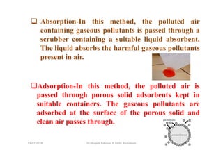 13-07-2018 Dr.Mujeeb Rahman P, GASC-Kozhikode
Absorption-In this method, the polluted air
containing gaseous pollutants is passed through a
scrubber containing a suitable liquid absorbent.
The liquid absorbs the harmful gaseous pollutants
present in air.
Adsorption-In this method, the polluted air is
passed through porous solid adsorbents kept in
suitable containers. The gaseous pollutants are
adsorbed at the surface of the porous solid and
clean air passes through.
 
