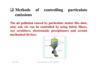 13-07-2018 Dr.Mujeeb Rahman P, GASC-Kozhikode
Methods of controlling particulate
emissions
The air pollution caused by particulate matter like dust,
soot, ash, etc can be controlled by using fabric filters,
wet scrubbers, electrostatic precipitators and certain
mechanical devices.
 
