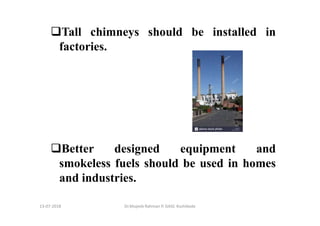 13-07-2018 Dr.Mujeeb Rahman P, GASC-Kozhikode
Tall chimneys should be installed in
factories.
Better designed equipment and
smokeless fuels should be used in homes
and industries.
 