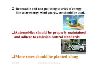 13-07-2018 Dr.Mujeeb Rahman P, GASC-Kozhikode
Renewable and non-polluting sources of energy
like solar energy, wind energy, etc should be used.
Automobiles should be properly maintained
and adhere to emission control standards.
More trees should be planted along
 
