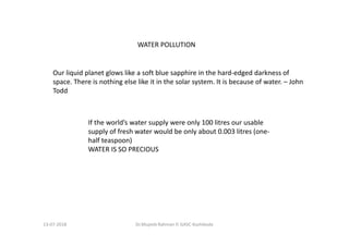 13-07-2018 Dr.Mujeeb Rahman P, GASC-Kozhikode
Our liquid planet glows like a soft blue sapphire in the hard-edged darkness of
space. There is nothing else like it in the solar system. It is because of water. – John
Todd
WATER POLLUTION
If the world’s water supply were only 100 litres our usable
supply of fresh water would be only about 0.003 litres (one-
half teaspoon)
WATER IS SO PRECIOUS
 