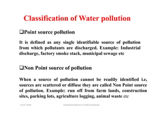 13-07-2018 Dr.Mujeeb Rahman P, GASC-Kozhikode
Classification of Water pollution
Point source pollution
It is defined as any single identifiable source of pollution
from which pollutants are discharged. Example: Industrial
discharge, factory smoke stack, municipal sewage etc
Non Point source of pollution
When a source of pollution cannot be readily identified i.e,
sources are scattered or diffuse they are called Non Point source
of pollution. Example: run off from farm lands, construction
sites, parking lots, agriculture logging, animal waste etc
 