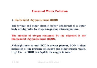 13-07-2018 Dr.Mujeeb Rahman P, GASC-Kozhikode
Causes of Water Pollution
Biochemical Oxygen Demand (BOD)
The sewage and other organic matter discharged to a water
body are degraded by oxygen-requiring microorganisms.
The amount of oxygen consumed by the microbes is the
Biochemical Oxygen Demand (BOD).
Although some natural BOD is always present, BOD is often
indication of the presence of sewage and other organic waste.
High levels of BOD can deplete the oxygen in water.
 