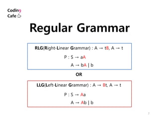 7
Regular Grammar
RLG(Right-Linear Grammar) : A → tB, A → t
OR
LLG(Left-Linear Grammar) : A → Bt, A → t
P : S → aA
P : A → bA | b
P : S → Aa
P : A → Ab | b
 