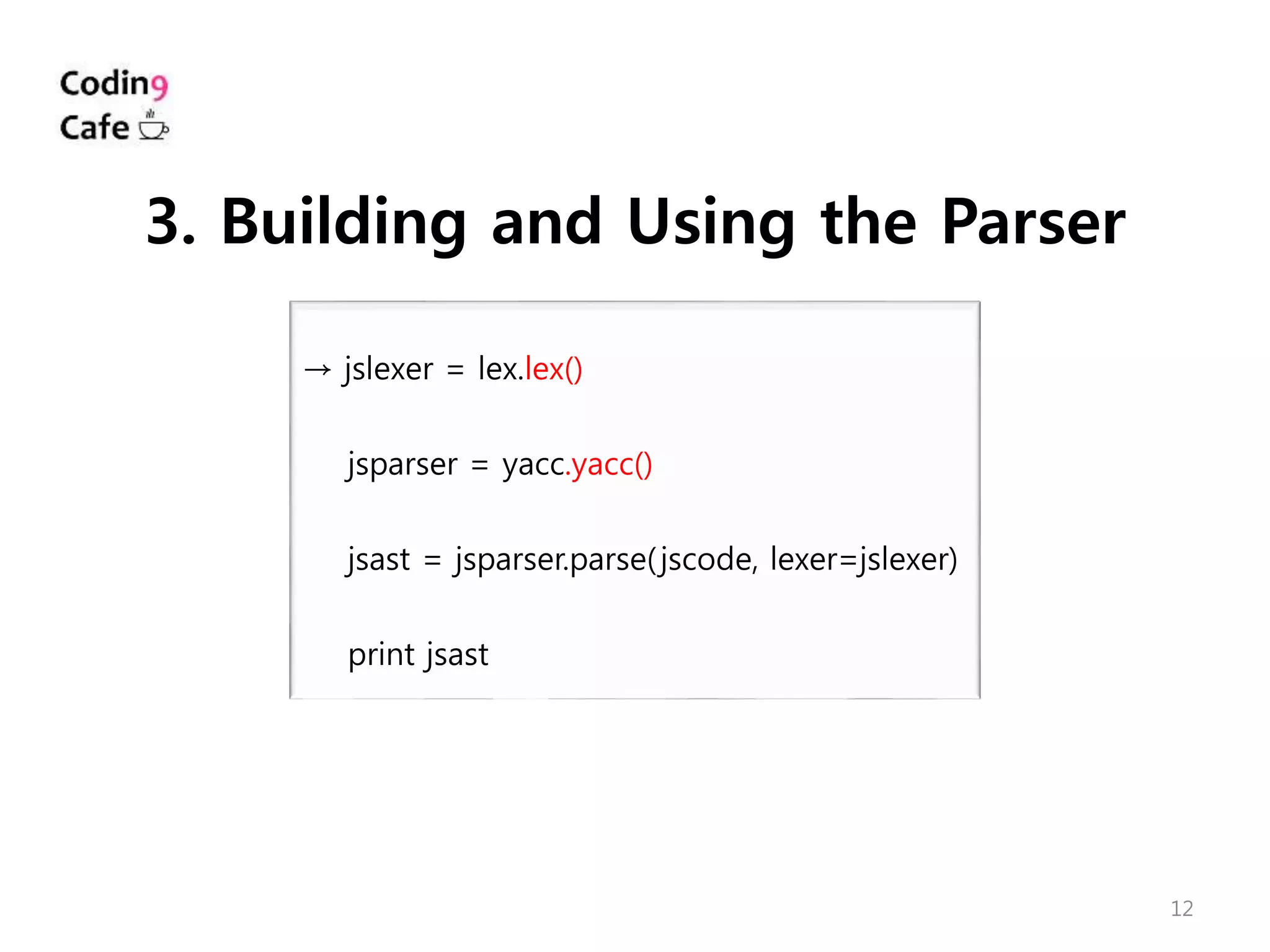12
→ jslexer = lex.lex()
jsparser = yacc.yacc()
jsast = jsparser.parse(jscode, lexer=jslexer)
print jsast
3. Building and Using the Parser
 