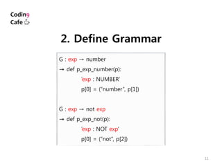 11
G : exp → number
→ def p_exp_number(p):
’exp : NUMBER’
p[0] = (“number”, p[1])
G : exp → not exp
→ def p_exp_not(p):
’exp : NOT exp’
p[0] = (“not”, p[2])
2. Define Grammar
 