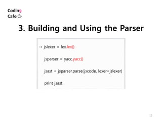 12
→ jslexer = lex.lex()
jsparser = yacc.yacc()
jsast = jsparser.parse(jscode, lexer=jslexer)
print jsast
3. Building and Using the Parser
 